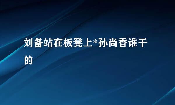 刘备站在板凳上*孙尚香谁干的