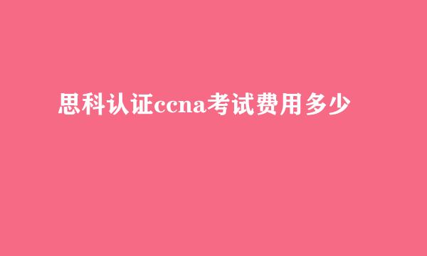 思科认证ccna考试费用多少