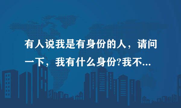 有人说我是有身份的人，请问一下，我有什么身份?我不太明白。。。。。