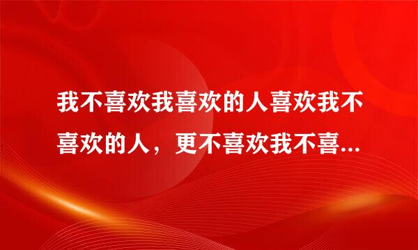 我不喜欢我喜欢的人喜欢我不喜欢的人，更不喜欢我不喜欢的人喜欢我喜欢的人 ，也不喜欢我喜欢的人不喜欢