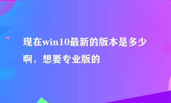 现在win10最新的版本是多少啊，想要专业版的