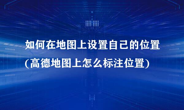 如何在地图上设置自己的位置(高德地图上怎么标注位置)