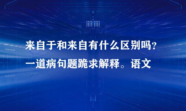 来自于和来自有什么区别吗？一道病句题跪求解释。语文