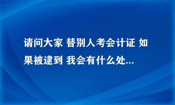 请问大家 替别人考会计证 如果被逮到 我会有什么处罚吗 会吊销我自己的会计证吗