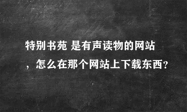 特别书苑 是有声读物的网站，怎么在那个网站上下载东西？