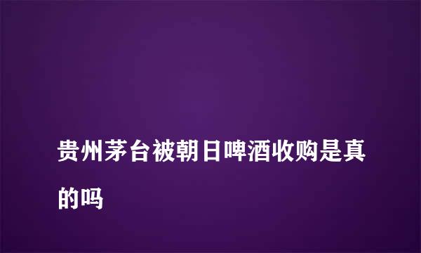 
贵州茅台被朝日啤酒收购是真的吗
