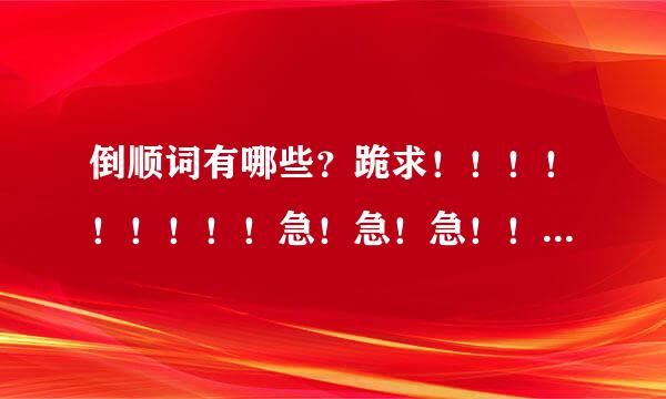 倒顺词有哪些？跪求！！！！！！！！！急！急！急！！！！！！