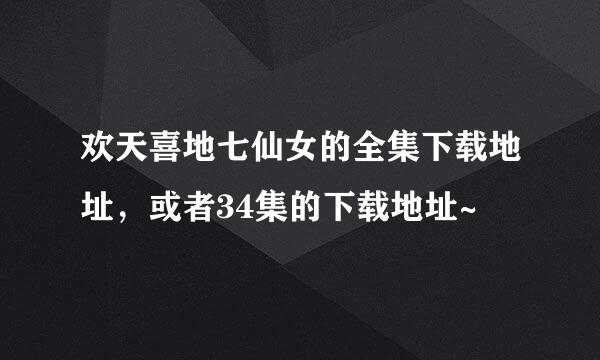 欢天喜地七仙女的全集下载地址，或者34集的下载地址~