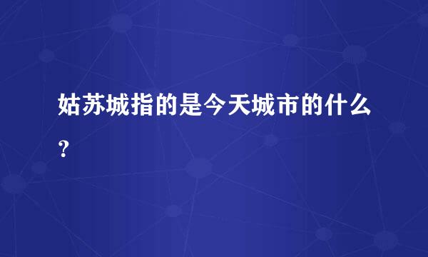 姑苏城指的是今天城市的什么？