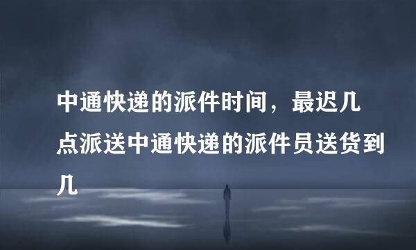 中通快递的派件时间，最迟几点派送中通快递的派件员送货到几