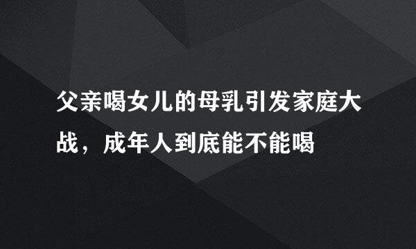 父亲喝女儿的母乳引发家庭大战，成年人到底能不能喝