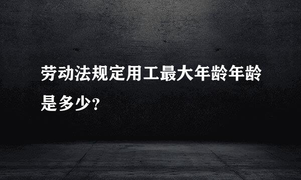 劳动法规定用工最大年龄年龄是多少？