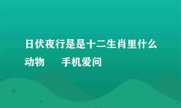 日伏夜行是是十二生肖里什么动物 – 手机爱问