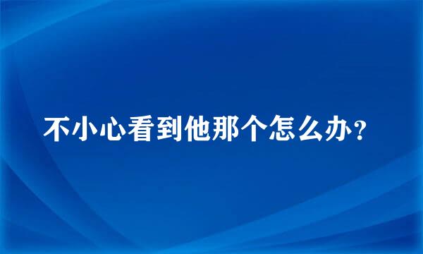 不小心看到他那个怎么办？