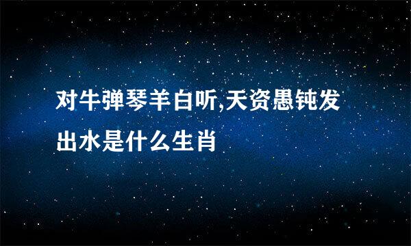 对牛弹琴羊白听,天资愚钝发出水是什么生肖