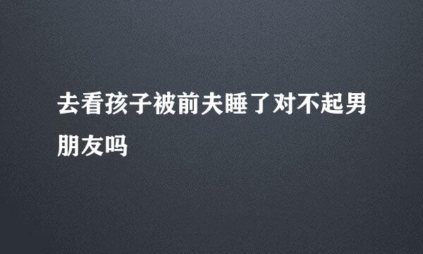 去看孩子被前夫睡了对不起男朋友吗