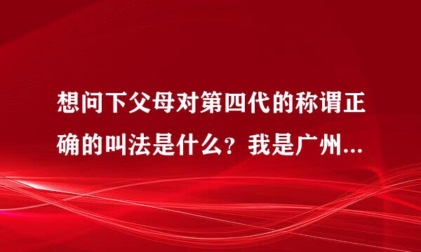 想问下父母对第四代的称谓正确的叫法是什么？我是广州本土人。