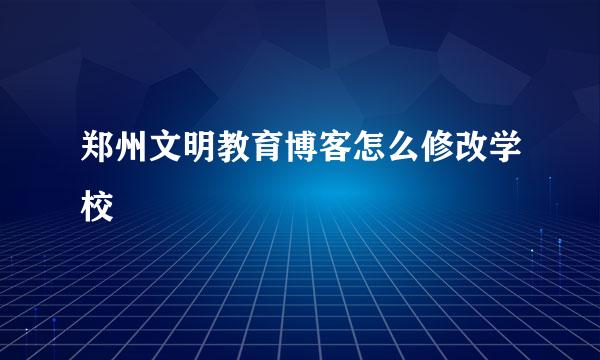 郑州文明教育博客怎么修改学校