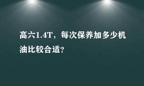 高六1.4T，每次保养加多少机油比较合适？