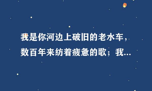 我是你河边上破旧的老水车，数百年来纺着疲惫的歌；我是你额头上熏黑的矿灯，照你在历史的隧洞里摸索……