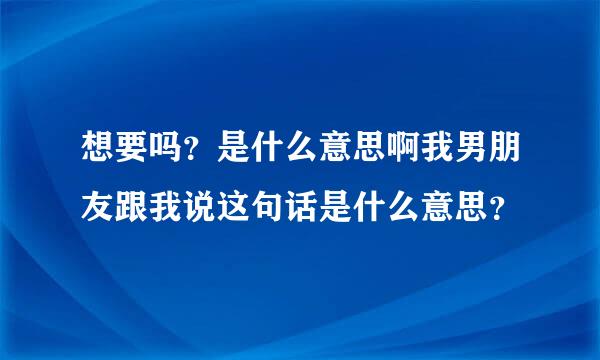 想要吗？是什么意思啊我男朋友跟我说这句话是什么意思？