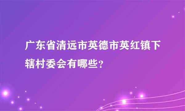 广东省清远市英德市英红镇下辖村委会有哪些？