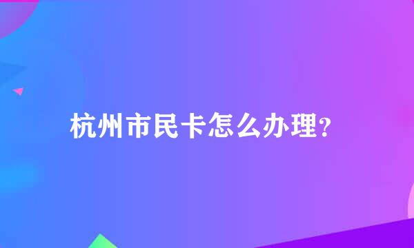 杭州市民卡怎么办理？