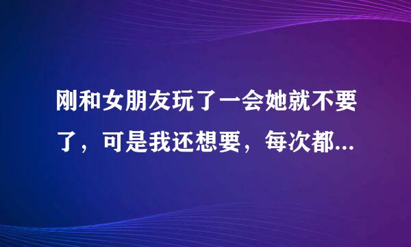 刚和女朋友玩了一会她就不要了，可是我还想要，每次都这样，怎么办啊