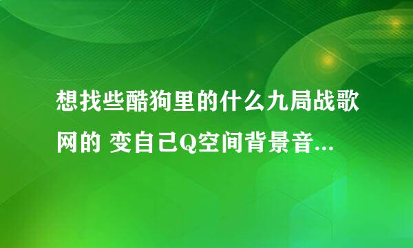 想找些酷狗里的什么九局战歌网的 变自己Q空间背景音乐 有什么办法呢？