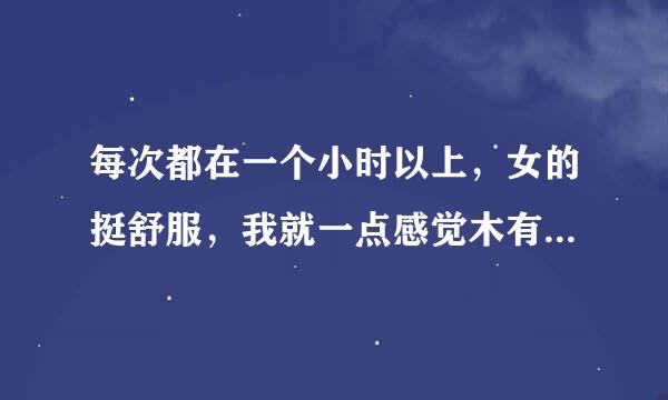 每次都在一个小时以上，女的挺舒服，我就一点感觉木有，像麻木一样