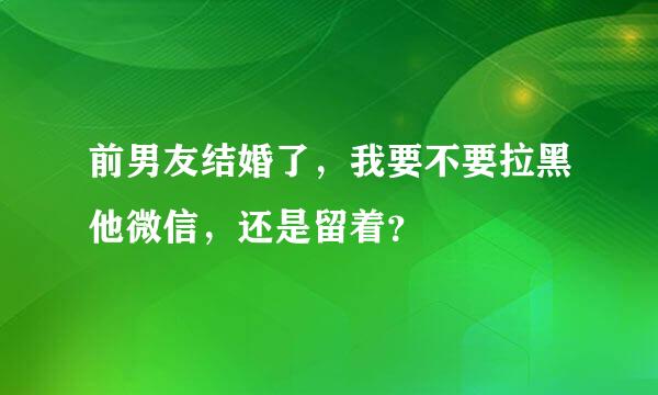 前男友结婚了，我要不要拉黑他微信，还是留着？