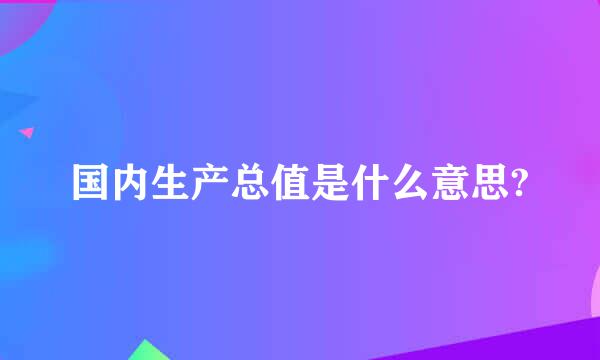 国内生产总值是什么意思?