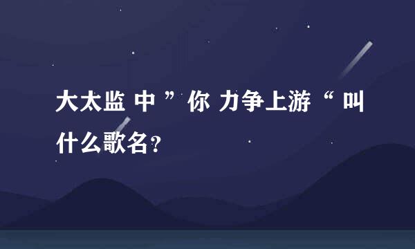 大太监 中 ”你 力争上游“ 叫什么歌名？