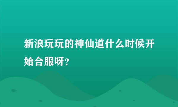 新浪玩玩的神仙道什么时候开始合服呀？