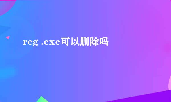 reg .exe可以删除吗