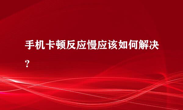 手机卡顿反应慢应该如何解决？