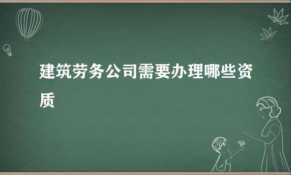 建筑劳务公司需要办理哪些资质