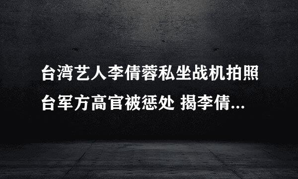 台湾艺人李倩蓉私坐战机拍照台军方高官被惩处 揭李倩蓉老公是谁