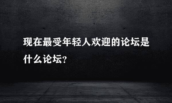 现在最受年轻人欢迎的论坛是什么论坛？