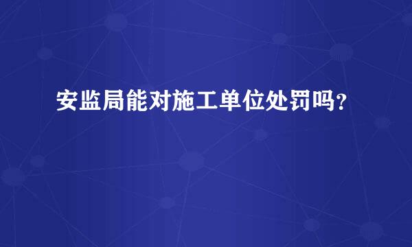 安监局能对施工单位处罚吗？