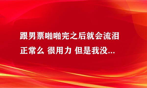 跟男票啪啪完之后就会流泪 正常么 很用力 但是我没有感觉委屈什么的…就是莫名其妙眼泪就流出来了 有