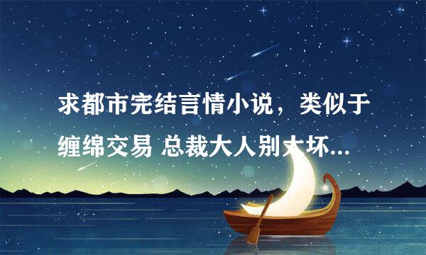 求都市完结言情小说，类似于缠绵交易 总裁大人别太坏和残酷总裁绝爱妻那样的，谢谢