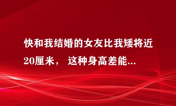 快和我结婚的女友比我矮将近20厘米， 这种身高差能压她身上一边干一边