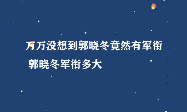 万万没想到郭晓冬竟然有军衔 郭晓冬军衔多大