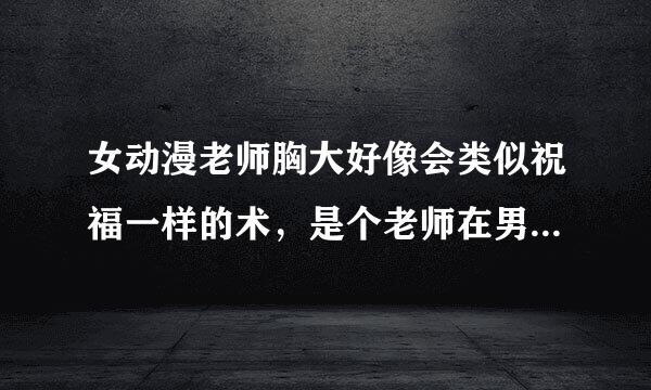 女动漫老师胸大好像会类似祝福一样的术，是个老师在男主额头亲一下然后说“在高远的。。上赐予。。。。”