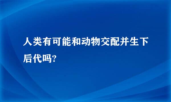 人类有可能和动物交配并生下后代吗?