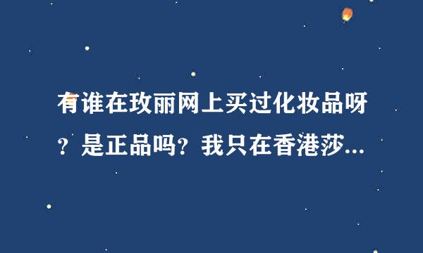 有谁在玫丽网上买过化妆品呀？是正品吗？我只在香港莎莎上买过，玫丽网是哪里的呀？