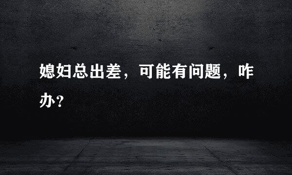 媳妇总出差，可能有问题，咋办？