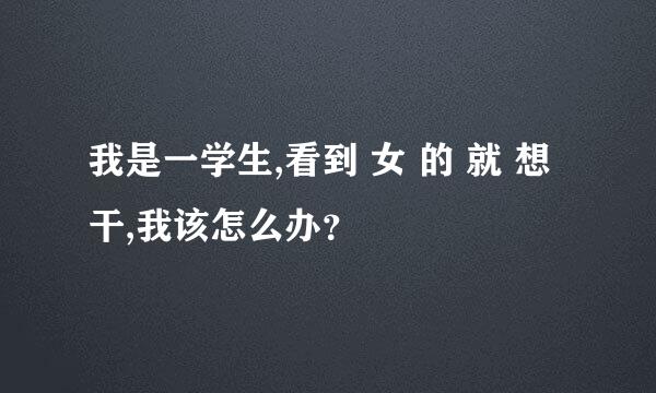 我是一学生,看到 女 的 就 想 干,我该怎么办？