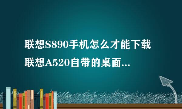 联想S890手机怎么才能下载联想A520自带的桌面是小熊，图标是冰淇淋的主题呢？超喜欢这个主题的 ！！